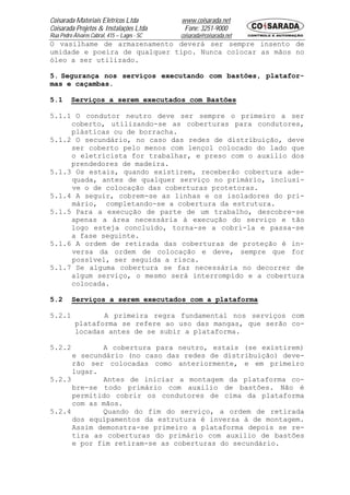Coisarada Materiais Elétricos Ltda           www.coisarada.net
Coisarada Projetos & Instalações Ltda         Fone: 3251-9000
Rua Pedro Álvares Cabral, 415 – Lages - SC   coisarada@coisarada.net
O vasilhame de armazenamento deverá ser sempre insento de
umidade e poeira de qualquer tipo. Nunca colocar as mãos no
óleo a ser utilizado.

5. Segurança nos serviços executando com bastões, platafor-
mas e caçambas.

5.1      Serviços a serem executados com Bastões

5.1.1 O condutor neutro deve ser sempre o primeiro a ser
     coberto, utilizando-se as coberturas para condutores,
     plásticas ou de borracha.
5.1.2 O secundário, no caso das redes de distribuição, deve
     ser coberto pelo menos com lençol colocado do lado que
     o eletricista for trabalhar, e preso com o auxilio dos
     prendedores de madeira.
5.1.3 Os estais, quando existirem, receberão cobertura ade-
     quada, antes de qualquer serviço no primário, inclusi-
     ve o de colocação das coberturas protetoras.
5.1.4 A seguir, cobrem-se as linhas e os isoladores do pri-
     mário, completando-se a cobertura da estrutura.
5.1.5 Para a execução de parte de um trabalho, descobre-se
     apenas a área necessária à execução do serviço e tão
     logo esteja concluído, torna-se a cobri-la e passa-se
     a fase seguinte.
5.1.6 A ordem de retirada das coberturas de proteção é in-
     versa da ordem de colocação e deve, sempre que for
     possível, ser seguida a risca.
5.1.7 Se alguma cobertura se faz necessária no decorrer de
     algum serviço, o mesmo será interrompido e a cobertura
     colocada.

5.2      Serviços a serem executados com a plataforma

5.2.1             A primeira regra fundamental nos serviços com
           plataforma se refere ao uso das mangas, que serão co-
           locadas antes de se subir a plataforma.

5.2.2        A cobertura para neutro, estais (se existirem)
      e secundário (no caso das redes de distribuição) deve-
      rão ser colocadas como anteriormente, e em primeiro
      lugar.
5.2.3        Antes de iniciar a montagem da plataforma co-
      bre-se todo primário com auxilio de bastões. Não é
      permitido cobrir os condutores de cima da plataforma
      com as mãos.
5.2.4        Quando do fim do serviço, a ordem de retirada
      dos equipamentos da estrutura é inversa à de montagem.
      Assim demonstra-se primeiro a plataforma depois se re-
      tira as coberturas do primário com auxilio de bastões
      e por fim retiram-se as coberturas do secundário.
 