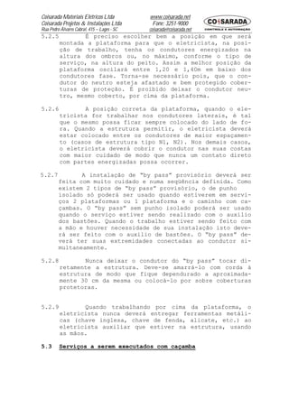 Coisarada Materiais Elétricos Ltda           www.coisarada.net
Coisarada Projetos & Instalações Ltda         Fone: 3251-9000
Rua Pedro Álvares Cabral, 415 – Lages - SC   coisarada@coisarada.net
5.2.5            É preciso escolher bem a posição em que será
          montada a plataforma para que o eletricista, na posi-
          ção de trabalho, tenha os condutores energizados na
          altura dos ombros ou, no máximo, conforme o tipo de
          serviço, na altura do peito. Assim a melhor posição da
          plataforma oscilará entre 1,20 e 1,40m em baixo dos
          condutores fase. Torna-se necessário pois, que o con-
          dutor do neutro esteja afastado e bem protegido cober-
          turas de proteção. É proibido deixar o condutor neu-
          tro, mesmo coberto, por cima da plataforma.

5.2.6            A posição correta da plataforma, quando o ele-
          tricista for trabalhar nos condutores laterais, é tal
          que o mesmo possa ficar sempre colocado do lado de fo-
          ra. Quando a estrutura permitir, o eletricista deverá
          estar colocado entre os condutores de maior espaçamen-
          to (casos de estrutura tipo N1, N2). Nos demais casos,
          o eletricista deverá cobrir o condutor nas suas costas
          com maior cuidado de modo que nunca um contato direto
          com partes energizadas possa ocorrer.

5.2.7           A instalação de “by pass” provisório deverá ser
         feita com muito cuidado e numa seqüência definida. Como
         existem 2 tipos de “by pass” provisório, o de punho
         isolado só poderá ser usado quando estiverem em servi-
         ços 2 plataformas ou 1 plataforma e o caminho com ca-
         çambas. O “by pass” sem punho isolado poderá ser usado
         quando o serviço estiver sendo realizado com o auxilio
         dos bastões. Quando o trabalho estiver sendo feito com
         a mão e houver necessidade de sua instalação isto deve-
         rá ser feito com o auxilio de bastões. O “by pass” de-
         verá ter suas extremidades conectadas ao condutor si-
         multaneamente.

5.2.8            Nunca deixar o condutor do “by pass” tocar di-
          retamente a estrutura. Deve-se amarrá-lo com corda à
          estrutura de modo que fique dependurado a aproximada-
          mente 30 cm da mesma ou colocá-lo por sobre coberturas
          protetoras.


5.2.9            Quando trabalhando por cima da plataforma, o
          eletricista nunca deverá entregar ferramentas metáli-
          cas (chave inglesa, chave de fenda, alicate, etc.) ao
          eletricista auxiliar que estiver na estrutura, usando
          as mãos.

5.3      Serviços a serem executados com caçamba
 