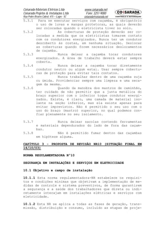 Coisarada Materiais Elétricos Ltda           www.coisarada.net
Coisarada Projetos & Instalações Ltda         Fone: 3251-9000
Rua Pedro Álvares Cabral, 415 – Lages - SC   coisarada@coisarada.net
5.3.1        Para se executar serviços com caçamba, é obrigatório
            o uso de luvas e mangas protetoras, as quais deverão
            ser colocadas quando o eletricista tiver no solo.
5.3.2                   As coberturas de proteção deverão ser co-
            locadas a medida que os eletricistas tomarem contato
            com os condutores energizados. Nunca ter um condutor
            descoberto às costas, em nenhuma situação. Deslocar
            as coberturas quando forem necessários deslocamentos
            de caçamba.
5.3.3                   Nunca deixar a caçamba tocar condutores
            energizados. A área de trabalho deverá estar sempre
            coberta.
5.3.4                   Nunca deixar a caçamba tocar diretamente
            condutor neutro ou algum estai. Usar sempre cobertu-
            ras de proteção para evitar tais contatos.
5.3.5                   Nunca trabalhar dentro de uma caçamba suja
            ou úmida. Providenciar sempre uma limpeza e uma seca-
            gem da mesma.
5.3.6                   Quando da manobra dos mastros de caminhão,
            ter cuidado de não permitir que a junta metálica do
            braço superior com o inferior toque condutor energi-
            zados. Existe, é claro, uma camada de material iso-
            lante na seção inferior, mas ela existe apenas para
            evitar imprevistos. Não é permitido o seu uso com o
            uso do braço (mastro) superior, no qual podemos con-
            fiar plenamente no seu isolamento.

5.3.7            Nunca deixar sacolas contendo ferramentas
      e materiais dependurados do lado de fora das caçam-
      bas.
5.3.8            Não é permitido fumar dentro das caçambas
      em hipótese alguma.

CAPÍTULO 3 - PROPOSTA DE REVISÃO NR10 (SITUAÇÃO FINAL EM
14/10/03)

NORMA REGULAMENTADORA Nº10

SEGURANÇA EM INSTALAÇÕES E SERVIÇOS EM ELETRICIDADE

10.1 Objetivo e campo de instalação

10.1.1 Esta norma regulamentadora-NR estabelece os requisi-
tos e condições mínimas que objetivam a implementação de me-
didas de controle e sistema preventivos, de forma garantirem
a segurança e a saúde dos trabalhadores que direta ou indi-
retamente interajam em instalações elétricas e serviços com
eletricidade.

10.1.2 Esta NR se aplica a todas as fases de geração, trans-
missão, distribuição e consumo, incluído as etapas de proje-
 