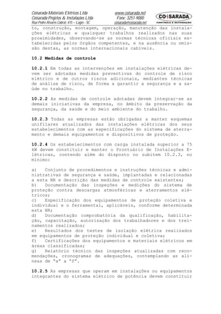 Coisarada Materiais Elétricos Ltda           www.coisarada.net
Coisarada Projetos & Instalações Ltda         Fone: 3251-9000
Rua Pedro Álvares Cabral, 415 – Lages - SC   coisarada@coisarada.net
to, construção, montagem, operação, manutenção das instala-
ções elétricas e quaisquer trabalhos realizados nas suas
proximidades, observando-se as normas técnicas oficiais es-
tabelecidas pelos órgãos competentes, e na ausência ou omis-
são destas, as normas internacionais cabíveis.

10.2 Medidas de controle

10.2.1 Em todas as intervenções em instalações elétricas de-
vem ser adotadas medidas preventivas do controle de risco
elétrico e de outros riscos adicionais, mediantes técnicas
de análise de risco, de forma a garantir a segurança e a sa-
úde no trabalho.

10.2.2 As medidas de controle adotadas devem integrar-se as
demais iniciativas da empresa, no âmbito da preservação da
segurança, da saúde e do meio ambiente do trabalho.

10.2.3 Todas as empresas estão obrigadas a manter esquemas
unifilares atualizados das instalações elétricas dos seus
estabelecimentos com as especificações do sistema de aterra-
mento e demais equipamentos e dispositivos de proteção.

10.2.4 Os estabelecimentos com carga instalada superior a 75
kW devem constituir e manter o Prontuário de Instalações E-
létricas, contendo além do disposto no subitem 10.2.3, no
mínimo:

a)   Conjunto de procedimentos e instruções técnicas e admi-
nistrativas de segurança e saúde, implantadas e relacionadas
a esta NR e descrição das medidas de controle existentes;
b)   Documentação das inspeções e medições do sistema de
proteção contra descargas atmosféricas e aterramentos elé-
tricos;
c)   Especificação dos equipamentos de proteção coletiva e
individual e o ferramental, aplicáveis, conforme determinada
esta NR;
d)   Documentação comprobatória da qualificação, habilita-
ção, capacitação, autorização dos trabalhadores e dos trei-
namentos realizados;
e)   Resultados dos testes de isolação elétrica realizados
em equipamentos de proteção individual e coletiva;
f)   Certificações dos equipamentos e materiais elétricos em
áreas classificadas;
g)   Relatório técnico das inspeções atualizadas com reco-
mendações, cronogramas de adequações, contemplando as alí-
neas de “a” a “f”.

10.2.5 As empresas que operam em instalações ou equipamentos
integrantes do sistema elétrico de potência devem constituir
 