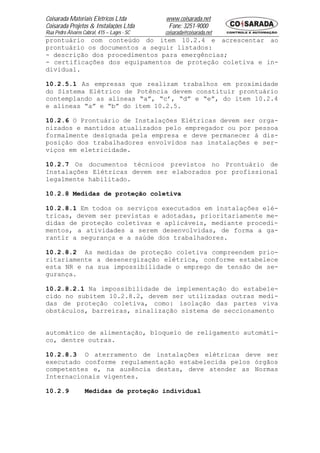 Coisarada Materiais Elétricos Ltda           www.coisarada.net
Coisarada Projetos & Instalações Ltda         Fone: 3251-9000
Rua Pedro Álvares Cabral, 415 – Lages - SC   coisarada@coisarada.net
prontuário com conteúdo do item 10.2.4 e acrescentar ao
prontuário os documentos a seguir listados:
- descrição dos procedimentos para emergências;
- certificações dos equipamentos de proteção coletiva e in-
dividual.

10.2.5.1 As empresas que realizam trabalhos em proximidade
do Sistema Elétrico de Potência devem constituir prontuário
contemplando as alíneas “a”, “c’, “d” e “e”, do item 10.2.4
e alíneas “a” e “b” do item 10.2.5.

10.2.6 O Prontuário de Instalações Elétricas devem ser orga-
nizados e mantidos atualizados pelo empregador ou por pessoa
formalmente designada pela empresa e deve permanecer à dis-
posição dos trabalhadores envolvidos nas instalações e ser-
viços em eletricidade.

10.2.7 Os documentos técnicos previstos no Prontuário de
Instalações Elétricas devem ser elaborados por profissional
legalmente habilitado.

10.2.8 Medidas de proteção coletiva

10.2.8.1 Em todos os serviços executados em instalações elé-
tricas, devem ser previstas e adotadas, prioritariamente me-
didas de proteção coletivas e aplicáveis, mediante procedi-
mentos, a atividades a serem desenvolvidas, de forma a ga-
rantir a segurança e a saúde dos trabalhadores.

10.2.8.2 As medidas de proteção coletiva compreendem prio-
ritariamente a desenergização elétrica, conforme estabelece
esta NR e na sua impossibilidade o emprego de tensão de se-
gurança.

10.2.8.2.1 Na impossibilidade de implementação do estabele-
cido no subitem 10.2.8.2, devem ser utilizadas outras medi-
das de proteção coletiva, como: isolação das partes viva
obstáculos, barreiras, sinalização sistema de seccionamento


automático de alimentação, bloqueio de religamento automáti-
co, dentre outras.

10.2.8.3 O aterramento de instalações elétricas deve ser
executado conforme regulamentação estabelecida pelos órgãos
competentes e, na ausência destas, deve atender as Normas
Internacionais vigentes.

10.2.9             Medidas de proteção individual
 