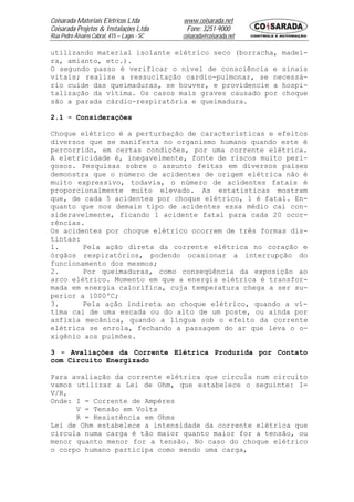 Coisarada Materiais Elétricos Ltda           www.coisarada.net
Coisarada Projetos & Instalações Ltda         Fone: 3251-9000
Rua Pedro Álvares Cabral, 415 – Lages - SC   coisarada@coisarada.net

utilizando material isolante elétrico seco (borracha, madei-
ra, amianto, etc.).
O segundo passo é verificar o nível de consciência e sinais
vitais; realize a ressucitação cardio-pulmonar, se necessá-
rio cuide das queimaduras, se houver, e providencie a hospi-
talização da vítima. Os casos mais graves causado por choque
são a parada cárdio-respiratória e queimadura.

2.1 - Considerações

Choque elétrico é a perturbação de características e efeitos
diversos que se manifesta no organismo humano quando este é
percorrido, em certas condições, por uma corrente elétrica.
A eletricidade é, inegavelmente, fonte de riscos muito peri-
gosos. Pesquisas sobre o assunto feitas em diversos países
demonstra que o número de acidentes de origem elétrica não é
muito expressivo, todavia, o número de acidentes fatais é
proporcionalmente muito elevado. As estatísticas mostram
que, de cada 5 acidentes por choque elétrico, 1 é fatal. En-
quanto que nos demais tipo de acidentes essa médio cai con-
sideravelmente, ficando 1 acidente fatal para cada 20 ocor-
rências.
Os acidentes por choque elétrico ocorrem de três formas dis-
tintas:
1.      Pela ação direta da corrente elétrica no coração e
órgãos respiratórios, podendo ocasionar a interrupção do
funcionamento dos mesmos;
2.      Por queimaduras, como conseqüência da exposição ao
arco elétrico. Momento em que a energia elétrica é transfor-
mada em energia calorífica, cuja temperatura chega a ser su-
perior a 1000ºC;
3.      Pela ação indireta ao choque elétrico, quando a ví-
tima cai de uma escada ou do alto de um poste, ou ainda por
asfixia mecânica, quando a língua sob o efeito da corrente
elétrica se enrola, fechando a passagem do ar que leva o o-
xigênio aos pulmões.

3 - Avaliações da Corrente Elétrica Produzida por Contato
com Circuito Energizado

Para avaliação da corrente elétrica que circula num circuito
vamos utilizar a Lei de Ohm, que estabelece o seguinte: I=
V/R,
Onde: I = Corrente de Ampéres
      V = Tensão em Volts
      R = Resistência em Ohms
Lei de Ohm estabelece a intensidade da corrente elétrica que
circula numa carga é tão maior quanto maior for a tensão, ou
menor quanto menor for a tensão. No caso do choque elétrico
o corpo humano participa como sendo uma carga,
 