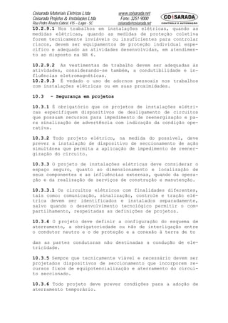 Coisarada Materiais Elétricos Ltda           www.coisarada.net
Coisarada Projetos & Instalações Ltda         Fone: 3251-9000
Rua Pedro Álvares Cabral, 415 – Lages - SC   coisarada@coisarada.net
10.2.9.1 Nos trabalhos em instalações elétricas, quando as
medidas elétricas, quando as medidas de proteção coletiva
forem tecnicamente inviáveis ou insuficientes para controlar
riscos, devem ser equipamentos de proteção individual espe-
cífico e adequado as atividades desenvolvidas, em atendimen-
to ao disposto na NR 6.

10.2.9.2 As vestimentas de trabalho devem ser adequadas às
atividades, considerando-se também, a condutibilidade e in-
fluências eletromagnéticas.
10.2.9.3 É vedado o uso de adornos pessoais nos trabalhos
com instalações elétricas ou em suas proximidades.

10.3        - Segurança em projetos

10.3.1 É obrigatório que os projetos de instalações elétri-
cas especifiquem dispositivos de desligamento de circuitos
que possuam recursos para impedimento de reenergização e pa-
ra sinalização de advertência com indicação da condição ope-
rativa.

10.3.2 Todo projeto elétrico, na medida do possível, deve
prever a instalação de dispositivo de seccionamento de ação
simultânea que permita a aplicação de impedimento de reener-
gização do circuito.

10.3.3 O projeto de instalações elétricas deve considerar o
espaço seguro, quanto ao dimensionamento e localização de
seus componentes e as influências externas, quando da opera-
ção e da realização de serviços de construção e manutenção.

10.3.3.1 Os circuitos elétricos com finalidades diferentes,
tais como: comunicação, sinalização, controle e tração elé-
trica devem ser identificados e instalados separadamente,
salvo quando o desenvolvimento tecnológico permitir o com-
partilhamento, respeitadas as definições de projetos.

10.3.4 O projeto deve definir a configuração do esquema de
aterramento, a obrigatoriedade ou não de interligação entre
o condutor neutro e o de proteção e a conexão à terra de to

das as partes condutoras não destinadas a condução de ele-
tricidade.

10.3.5 Sempre que tecnicamente viável e necessário devem ser
projetados dispositivos de seccionamento que incorporem re-
cursos fixos de equipotencialização e aterramento do circui-
to seccionado.

10.3.6 Todo projeto deve prever condições para a adoção de
aterramento temporário.
 