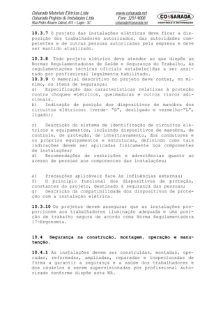 Coisarada Materiais Elétricos Ltda           www.coisarada.net
Coisarada Projetos & Instalações Ltda         Fone: 3251-9000
Rua Pedro Álvares Cabral, 415 – Lages - SC   coisarada@coisarada.net

10.3.7 O projeto das instalações elétricas deve ficar a dis-
posição dos trabalhadores autorizados, das autoridades com-
petentes e de outras pessoas autorizadas pela empresa e deve
ser mantido atualizado.

10.3.8 Todo projeto elétrico deve atender ao que dispõe as
Normas Regulamentadoras de Saúde e Segurança do Trabalho, às
regulamentações técnicas oficiais estabelecidas a ser assi-
nado por profissional legalmente habilitado.
10.3.9 O memorial descritivo do projeto deve conter, no mí-
nimo, os itens de segurança:
a)   Especificação das características relativas à proteção
contra choques elétricos, queimaduras e outros riscos adi-
cionais.
b)   Indicação de posição dos dispositivos de manobra dos
circuitos elétricos: (verde- “D”, desligado e vermelho-“L”,
ligado);

c)   Descrição do sistema de identificação de circuitos elé-
tricos e equipamentos, incluindo dispositivos de manobra, de
controle, de proteção, de intertravamento, dos condutores e
os próprios equipamentos e estruturas, definindo como tais
indicações devem ser aplicadas fisicamente nos componentes
de instalações;
d)   Recomendações de restrições e advertências quanto ao
acesso de pessoas aos componentes das instalações;


e)   Precauções aplicáveis face às influências externas;
f)   O principio funcional dos dispositivos de proteção,
constantes do projeto, destinado à segurança das pessoas;
g)   Descrição da compatibilidade dos dispositivos de prote-
ção com a instalação elétrica.

10.3.10 Os projetos devem assegurar que as instalações pro-
porcionem aos trabalhadores iluminação adequada e uma posi-
ção de trabalho segura de acordo coma Norma Regulamentadora
17-Ergonomia.


10.4   Segurança na construção, montagem, operação e manu-
tenção.

10.4.1 As instalações devem ser construídas, montadas, ope-
radas, reformadas, ampliadas, reparadas e inspecionadas de
forma a garantir a segurança e a saúde dos trabalhadores e
dos usuários e serem supervisionadas por profissional auto-
rizado conforme dispõe esta NR.
 