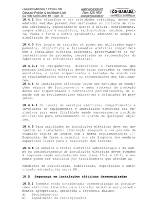 Coisarada Materiais Elétricos Ltda           www.coisarada.net
Coisarada Projetos & Instalações Ltda         Fone: 3251-9000
Rua Pedro Álvares Cabral, 415 – Lages - SC   coisarada@coisarada.net
10.4.2 Nos trabalhos e nas atividades referidas, devem ser
adotadas medidas preventivas destinadas ao controle de ris-
cos adicionais, especialmente quanto à altura, confinamento,
campos elétricos e magnéticos, explosividade, umidade, poei-
ra, fauna e flora e outros agravantes, adotando-se sempre a
sinalização de segurança.

10.4.3 Nos locais de trabalho só podem ser utilizados equi-
pamentos, dispositivos e ferramentas elétricas compatíveis
com a instalação elétrica existente, preservando-se as ca-
racterísticas de proteção, respeitadas as recomendações do
fabricante e as influências externas.

10.4.3.1 Os equipamentos, dispositivos e ferramentas que
possuam isolamento elétrico devem estar adequados às tensões
envolvidas, e serem inspecionados e testados de acordo com
as regulamentações existentes ou recomendações dos fabrican-
tes.
10.4.4 As instalações elétricas devem ser mantidas em condi-
ções seguras de funcionamento e seus sistemas de proteção
devem ser inspecionados e controlados periodicamente, de a-
cordo com as regulamentações existentes e definições de pro-
jetos.

10.4.4.1 Os locais de serviços elétricos, compartimentos e
invólucros de equipamentos e instalações elétricas são ex-
clusivos para essa finalidade sendo expressamente proibido
utilizá-los para armazenamento ou guarda de quaisquer obje-
tos.

10.4.5 Para atividades em instalações elétricas deve ser ga-
rantida ao trabalhador iluminação adequada e uma posição de
trabalho segura de acordo com a Norma Regulamentadora 17-
Ergonomia, de forma a permitir que ele disponha dos membros
superiores livres para a realização das tarefas.

10.4.6 Os ensaios e testes elétricos laboratoriais e de cam-
po ou comissionamento de instalações elétricas devem atender
à regulamentação estabelecida nos itens 10.6 e 10.7, e so-
mente podem ser realizada por trabalhadores que atendam as

condições de qualificação, habilitação, capacitação e auto-
rização estabelecida nesta NR.

10.5        Segurança em instalações elétricas desenergizadas

10.5.1 Somente serão consideradas desenergizadas as instala-
ções elétricas liberadas para trabalho mediante aos procedi-
mentos apropriados, obedecida a seqüência abaixo:
a)   Seccionamento;
b)   Impedimento de reenergização;
 