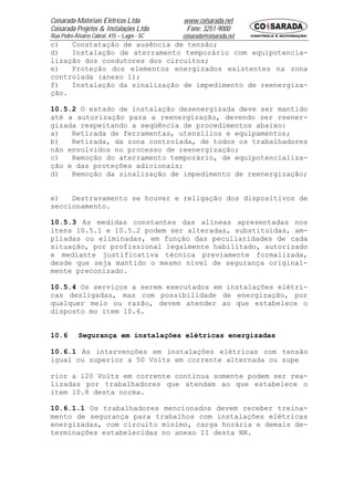 Coisarada Materiais Elétricos Ltda           www.coisarada.net
Coisarada Projetos & Instalações Ltda         Fone: 3251-9000
Rua Pedro Álvares Cabral, 415 – Lages - SC   coisarada@coisarada.net
c)   Constatação de ausência de tensão;
d)   Instalação de aterramento temporário com equipotencia-
lização dos condutores dos circuitos;
e)   Proteção dos elementos energizados existentes na zona
controlada (anexo 1);
f)   Instalação da sinalização de impedimento de reenergiza-
ção.

10.5.2 O estado de instalação desenergizada deve ser mantido
até a autorização para a reenergização, devendo ser reener-
gizada respeitando a seqüência de procedimentos abaixo:
a)   Retirada de ferramentas, utensílios e equipamentos;
b)   Retirada, da zona controlada, de todos os trabalhadores
não envolvidos no processo de reenergização;
c)   Remoção do aterramento temporário, de equipotencializa-
ção e das proteções adicionais;
d)   Remoção da sinalização de impedimento de reenergização;


e)   Destravamento se houver e religação dos dispositivos de
seccionamento.

10.5.3 As medidas constantes das alíneas apresentadas nos
itens 10.5.1 e 10.5.2 podem ser alteradas, substituídas, am-
pliadas ou eliminadas, em função das peculiaridades de cada
situação, por profissional legalmente habilitado, autorizado
e mediante justificativa técnica previamente formalizada,
desde que seja mantido o mesmo nível de segurança original-
mente preconizado.

10.5.4 Os serviços a serem executados em instalações elétri-
cas desligadas, mas com possibilidade de energização, por
qualquer meio ou razão, devem atender ao que estabelece o
disposto mo item 10.6.


10.6        Segurança em instalações elétricas energizadas

10.6.1 As intervenções em instalações elétricas com tensão
igual ou superior a 50 Volts em corrente alternada ou supe

rior a 120 Volts em corrente continua somente podem ser rea-
lizadas por trabalhadores que atendam ao que estabelece o
item 10.8 desta norma.

10.6.1.1 Os trabalhadores mencionados devem receber treina-
mento de segurança para trabalhos com instalações elétricas
energizadas, com circuito mínimo, carga horária e demais de-
terminações estabelecidas no anexo II desta NR.
 