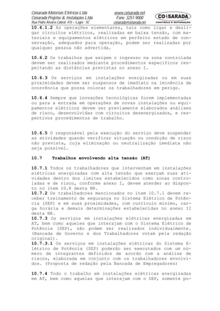 Coisarada Materiais Elétricos Ltda           www.coisarada.net
Coisarada Projetos & Instalações Ltda         Fone: 3251-9000
Rua Pedro Álvares Cabral, 415 – Lages - SC   coisarada@coisarada.net
10.6.1.2 As operações elementares, tais como ligar e desli-
gar circuitos elétricos, realizadas em baixa tensão, com ma-
teriais e equipamentos elétricos em perfeito estado de con-
servação, adequados para operação, podem ser realizadas por
qualquer pessoa não advertida.

10.6.2 Os trabalhos que exigem o ingresso na zona controlada
devem ser realizados mediante procedimentos específicos res-
peitando as distâncias previstas no anexo I.

10.6.3 Os serviços em instalações energizadas ou em suas
proximidades devem ser suspensos de imediato na iminência de
ocorrência que possa colocar os trabalhadores em perigo.

10.6.4 Sempre que inovações tecnológicas forem implementadas
ou para a entrada em operações de novas instalações ou equi-
pamentos elétricos devem ser previamente elaborados análises
de risco, desenvolvidas com circuitos desenergizados, e res-
pectivos procedimentos de trabalho.


10.6.5 O responsável pela execução do serviço deve suspender
as atividades quando verificar situação ou condição de risco
não prevista, cuja eliminação ou neutralização imediata não
seja possível.

10.7           Trabalhos envolvendo alta tensão (AT)

10.7.1 Todos os trabalhadores que intervenham em instalações
elétricas energizadas com alta tensão que exerçam suas ati-
vidades dentro dos limites estabelecidos como zonas contro-
ladas e de risco, conforme anexo I, devem atender ao dispos-
to no item 10.8 desta NR.
10.7.2 Os trabalhadores mencionados no item 10.7.1 devem re-
ceber treinamento de segurança no Sistema Elétrico de Potên-
cia (SEP) e em suas proximidades, com currículo mínimo, car-
ga horária e demais determinações estabelecidas no anexo II
desta NR.
10.7.3 Os serviços em instalações elétricas energizadas em
AT, bem como aqueles que interajam com o Sistema Elétrico de
Potência (SEP), não podem ser realizados individualmente.
(Bancada de Governo e dos Trabalhadores votam pela redação
original).
10.7.3.1 Os serviços em instalações elétricas do Sistema E-
létrico de Potência (SEP) poderão ser executados com um nú-
mero de integrantes definidos de acordo com a análise de
riscos, elaborada em conjunto com os trabalhadores envolvi-
dos. (Proposta de redação pela Bancada de Empregadores)

10.7.4 Todo o trabalho em instalações elétricas energizadas
em AT, bem como aquelas que interajam com o SEP, somente po-
 