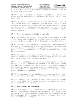 Coisarada Materiais Elétricos Ltda           www.coisarada.net
Coisarada Projetos & Instalações Ltda         Fone: 3251-9000
Rua Pedro Álvares Cabral, 415 – Lages - SC   coisarada@coisarada.net
a, b e c do item 10.8.8.2 devem atender as necessidades da
situação que o motivou.

10.8.8.4 Os trabalhos em áreas classificadas devem ser
precedidos de treinamento especifico de acordo com o risco
envolvido.

10.8.9 Os trabalhadores com atividades não relacionadas as
instalações elétricas, desenvolvidas em zona livre e na vi-
zinhança da zona controlada, conforme define esta NR, devem
ser instruídos formalmente com conhecimentos que permitam
identificar e avaliar seus possíveis riscos e adotar as pre-
cauções cabíveis.

10.9        Proteção contra incêndio e explosão

10.9.1 As áreas onde houver instalações ou equipamentos elé-
tricos devem ser dotadas de proteção contra incêndio e ex-
plosão, conforme dispõe a NR 23-Proteção contra Incêndios.

10.9.2 Os materiais, peças e dispositivos, equipamentos e
sistemas à aplicação em instalações elétricas de ambientes
com atmosferas potencialmente explosivas devem ser avaliados
quanto à sua conformidade, no âmbito do Sistema Brasileiro
de Certificação.

10.9.3 Os processos ou equipamentos susceptíveis de gerar ou
acumular eletricidade estática devem dispor de proteção es-
pecifica e dispositivo de descarga elétrica.

10.9.4 Nas instalações elétricas de áreas classificadas ou
sujeita a risco acentuado de incêndio ou explosões, devem
ser adotados dispositivos de proteção, tais como alarme e
seccionamento automático para prevenir sobretensões, sobre-
correntes, falhas de isolamento, aquecimentos ou outras con-
dições anormais de operação.

10.9.5 Os serviços de instalações elétricas nas áreas clas-
sificadas somente poderão ser realizados mediante permissão

para o trabalho com liberação formalizada, conforme estabe-
lece o item 10.5 ou supressão do agente de risco que deter-
mina a classificação da área.

10.10 Sinalização de segurança

10.10.1 Nas instalações e serviços em eletricidade deve ser
adotada sinalização adequada de segurança, destinada a ad-
vertência e a identificação, obedecendo ao disposto na NR
26-Sinalização de Segurança, de forma a atender, dentre ou-
tras, as situações a seguir:
 