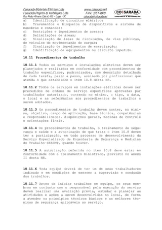 Coisarada Materiais Elétricos Ltda           www.coisarada.net
Coisarada Projetos & Instalações Ltda         Fone: 3251-9000
Rua Pedro Álvares Cabral, 415 – Lages - SC   coisarada@coisarada.net
a)   Identificação de circuitos elétricos
b)   Travamentos e bloqueios de dispositivos e sistema de
manobras e comandos;
c)   Restrições e impedimentos de acesso;
d)   Delimitações de áreas;
e)   Sinalização de áreas de circulação, de vias públicas,
de veículos de movimentação de cargas;
f)   Sinalização de impedimentos de energização;
g)   Identificação de equipamentos ou circuito impedido.

10.11 Procedimentos de trabalho

10.11.1 Todos os serviços e instalações elétricas devem ser
planejados e realizados em conformidade com procedimentos de
trabalho específicos, padronizados, com descrição detalhada
de cada tarefa, passo a passo, assinado por profissional que
atenda o que estabelece o item 10.8 desta NR.

10.11.2 Todos os serviços em instalações elétricas devem ser
precedidos de ordens de serviço especificas aprovadas por
trabalhador autorizado, contendo no mínimo, o tipo, a data,
o local e as referências aos procedimentos de trabalhos a
serem adotados.

10.11.3 Os procedimentos de trabalho devem conter, no míni-
mo, objetivo, campo de aplicação, base técnica, competências
e responsabilidades, disposições gerais, medidas de controle
e orientações finais.

10.11.4 Os procedimentos de trabalho, o treinamento de segu-
rança e saúde e a autorização de que trata o item 10.8 devem
ter a participação, em todo processo de desenvolvimento do
Serviço Especializado de Engenharia de Segurança e Medicina
do Trabalho-SEESMT, quando houver.

10.11.5 A autorização referida no item 10.8 deve estar em
conformidade com o treinamento ministrado, previsto no anexo
II desta NR.


10.11.6 Toda equipe deverá de ter um de seus trabalhadores
indicado e em condições de exercer a supervisão e condução
dos trabalhos.

10.11.7 Antes de iniciar trabalhos em equipe, os seus mem-
bros em conjunto com o responsável pela execução do serviço
devem realizar uma avaliação prévia, estudar e planejar as
atividades e ações a serem desenvolvidas no local, de forma
a atender os princípios técnicos básicos e as melhores téc-
nicas de segurança aplicáveis ao serviço.
 