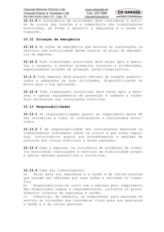 Coisarada Materiais Elétricos Ltda           www.coisarada.net
Coisarada Projetos & Instalações Ltda         Fone: 3251-9000
Rua Pedro Álvares Cabral, 415 – Lages - SC   coisarada@coisarada.net
10.11.8 A alternância de atividades deve considerar a análi-
se de riscos das tarefas e a competência dos trabalhadores
envolvidos, de forma a garantir a segurança e a saúde no
trabalho.

10.12 Situação de emergência

10.12.1 As ações de emergência que envolva as instalações ou
serviços com eletricidade devem constar do plano de emergên-
cia da empresa.

10.12.2 Todo trabalhador autorizado deve estar apto a execu-
tar o resgate, a prestar primeiros socorros a acidentados,
especialmente através da animação cárdio-respiratória.

10.2.3 Toda empresa deve possuir métodos de resgate padroni-
zados e adequados às suas atividades, disponibilizando os
meios para a sua aplicação.

10.12.4 Todo trabalhador autorizado deve estar apto a manu-
sear e operar equipamentos de prevenção e combate a incên-
dios existentes nas instalações elétricas.

10.13 Responsabilidades

10.13.1 As responsabilidades quanto ao cumprimento desta NR
são solidárias á todos os contratantes e contratados envol-
vidos.

10.13.2 É de responsabilidade dos contratantes manterem os
trabalhadores informados sobre os riscos á que estão expos-
tos, instruindo-os quanto aos procedimentos e medidas de
controle dos riscos elétricos a serem adotados.

10.13.3 Cabe a empresa, na ocorrência de acidentes de traba-
lho envolvendo instalações e serviços em eletricidade propor
e adotar medidas preventivas e corretivas.



10.13.4 Cabe aos trabalhadores:
a)   Zelar pela sua segurança e a saúde e de outras pessoas
que possam ser afetadas por suas ações e omissões no traba-
lho;
b)   Responsabilizar-se junto com a empresa pelo cumprimento
das disposições legais e regulamentares, inclusive os proce-
dimentos internos de segurança e saúde;
c)   Comunicar, de imediato, ao responsável pela execução do
serviço às situações que considerar risco para sua segurança
e saúde e a de outras pessoas;
 
