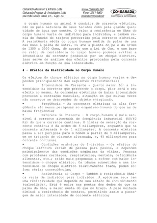 Coisarada Materiais Elétricos Ltda           www.coisarada.net
Coisarada Projetos & Instalações Ltda         Fone: 3251-9000
Rua Pedro Álvares Cabral, 415 – Lages - SC   coisarada@coisarada.net

 o corpo humano ou animal é condutor de corrente elétrica,
não só pela natureza de seus tecidos como pela grande quan-
tidade de água que contém. O valor a resistência em Ohms do
corpo humano varia de individuo para individuo, e também va-
ria de função do trajeto percorrido pela corrente elétrica.
A resistência média do corpo humano medida da palma de uma
das mãos à palma de outra. Ou até a planta do pé é da ordem
de 1300 a 3000 Ohms, de acordo com a Lei de Ohm, e com base
no valor da resistência do corpo humano podemos avaliar a
intensidade da corrente produzida por um choque elétrico,
isso serve de análise dos efeitos provocados pela corrente
elétrica em função de sua intensidade.

4 - Efeitos da Eletricidade no Corpo Humano

Os efeitos do choque elétrico no corpo humano variam e de-
pendem principalmente das seguintes circunstâncias:
•         Intensidade da Corrente - Quanto maior for a in-
tensidade da corrente que percorrer o corpo, pior será o seu
efeito no mesmo. As correntes elétricas de baixa intensidade
provocam a contração muscular, situação em que muitas vezes
não consegue se desprender do objeto energizado.
•         Freqüência – As correntes elétricas da alta fre-
qüência são menos perigosas ao organismo humano do que as de
baixa freqüência;
•         Natureza da Corrente – O corpo humano é mais sen-
sível à corrente alternada de freqüência industrial (50/60
Hz) do que a corrente continua. O limiar de sensação da cor-
rente continua é da ordem de 5 miliampéres, enquanto que na
corrente alternada é de 1 miliampére. A corrente elétrica
passa a ser perigosa para o homem a partir de 9 miliampéres,
em se tratando de corrente alternada, e, 45 miliampéres para
corrente contínua;
•         Condições orgânicas do Individuo – Os efeitos do
choque elétrico variam de pessoa para pessoa, e dependem
principalmente das condições orgânicas da vítima. Pessoas
com problemas cardíacos, respiratórios, mentais, deficiência
alimentar, etc.; estão mais propensas a sofrer com maior in-
tensidade o choque elétrico. Os idosos submetidos a uma in-
tensidade de choque elétrico relativamente fraco, podem so-
frer sérias conseqüências;
•         Resistência do Corpo – Também a resistência ôhmi-
ca varia de individuo para individuo. A epiderme seca tem
uma resistividade que depende do seu estado de endurecimento
(calosidade). Está é maior nas pontas dos dedos do que na
palma da mão, e maior nesta do que no braço. A pele molhada
diminui a resistência de contato, permitindo assim a passa-
gem de maior intensidade de corrente elétrica;
 
