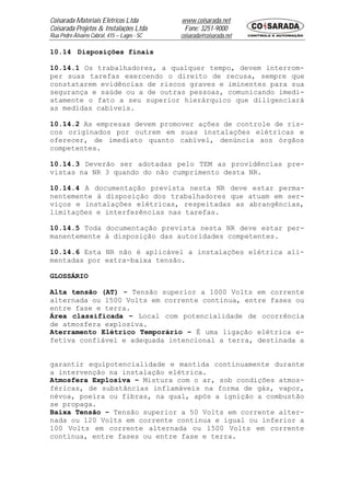 Coisarada Materiais Elétricos Ltda           www.coisarada.net
Coisarada Projetos & Instalações Ltda         Fone: 3251-9000
Rua Pedro Álvares Cabral, 415 – Lages - SC   coisarada@coisarada.net

10.14 Disposições finais

10.14.1 Os trabalhadores, a qualquer tempo, devem interrom-
per suas tarefas exercendo o direito de recusa, sempre que
constatarem evidências de riscos graves e iminentes para sua
segurança e saúde ou a de outras pessoas, comunicando imedi-
atamente o fato a seu superior hierárquico que diligenciará
as medidas cabíveis.

10.14.2 As empresas devem promover ações de controle de ris-
cos originados por outrem em suas instalações elétricas e
oferecer, de imediato quanto cabível, denúncia aos órgãos
competentes.

10.14.3 Deverão ser adotadas pelo TEM as providências pre-
vistas na NR 3 quando do não cumprimento desta NR.

10.14.4 A documentação prevista nesta NR deve estar perma-
nentemente à disposição dos trabalhadores que atuam em ser-
viços e instalações elétricas, respeitadas as abrangências,
limitações e interferências nas tarefas.

10.14.5 Toda documentação prevista nesta NR deve estar per-
manentemente à disposição das autoridades competentes.

10.14.6 Esta NR não é aplicável a instalações elétrica ali-
mentadas por extra-baixa tensão.

GLOSSÁRIO

Alta tensão (AT) - Tensão superior a 1000 Volts em corrente
alternada ou 1500 Volts em corrente continua, entre fases ou
entre fase e terra.
Área classificada – Local com potencialidade de ocorrência
de atmosfera explosiva.
Aterramento Elétrico Temporário – É uma ligação elétrica e-
fetiva confiável e adequada intencional a terra, destinada a


garantir equipotencialidade e mantida continuamente durante
a intervenção na instalação elétrica.
Atmosfera Explosiva – Mistura com o ar, sob condições atmos-
féricas, de substâncias inflamáveis na forma de gás, vapor,
névoa, poeira ou fibras, na qual, após a ignição a combustão
se propaga.
Baixa Tensão – Tensão superior a 50 Volts em corrente alter-
nada ou 120 Volts em corrente continua e igual ou inferior a
100 Volts em corrente alternada ou 1500 Volts em corrente
continua, entre fases ou entre fase e terra.
 
