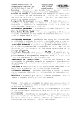 Coisarada Materiais Elétricos Ltda           www.coisarada.net
Coisarada Projetos & Instalações Ltda         Fone: 3251-9000
Rua Pedro Álvares Cabral, 415 – Lages - SC   coisarada@coisarada.net
Barreira – Dispositivo que impede todo e qualquer contato
com partes energizadas das instalações elétricas.
Direito de recusa – Instrumento que assegura ao trabalhador
a interrupção de uma atividade de trabalho por considerar
que envolve um grave e iminente risco para sua segurança e
saúde e de outras pessoas.
Equipamento de proteção coletiva (EPC) – É todo dispositivo,
sistema, ou meio, fixo ou móvel de abrangência coletiva,
destinado a preservar a integridade física e a saúde dos
trabalhadores, usuários e terceiros.
Equipamento segregado – Equipamento tornado inacessível por
meio de invólucro ou barreira.
Extra-baixa Tensão (EBT) – Tensão não superior a 50 Volts em
corrente alternada ou 120 Volts em corrente continua, entre
fases ou entre fase e terra.

Influências Externas – Variáveis que devem ser consideradas
na definição e seleção de medidas e proteção para a seguran-
ça das pessoas e desempenho dos componentes de instalação.
Instalação Elétrica – Conjunto das partes elétricas associa-
das e com características coordenadas entre si, que são ne-
cessárias ao funcionamento de uma parte determinada de um
sistema elétrico.
Instalação liberada para serviços (BT/AT) – É aquela que ga-
ranta as condições de segurança ao trabalhador por meio de
procedimentos e equipamentos adequados desde o inicio até o
final dos trabalhos e liberação para uso
Impedimento de reenergização – Condição que garante a não
energização do circuito através de recursos e procedimentos
apropriados, sob controle dos trabalhadores envolvidos nos
serviços.
Invólucro – Envoltório de partes energizadas destinado a im-
pedir todo e qualquer contato com partes internas.
Isolamento elétrico – Processo destinado a impedir a passa-
gem de corrente elétrica, por interposição de materiais iso-
lantes.
Obstáculo – Elemento que impede o contato acidental, mas não
impede o contato direto por ação deliberada.


Perigo – Situação ou condição de risco com probabilidade de
causar lesão física ou dano a saúde de pessoas por ausência
de medidas de controle.
Pessoa advertida – É aquela pessoa suficientemente informada
ou com conhecimento suficiente para evitar os perigos da e-
letricidade.
Procedimento – Seqüência de operações a serem desenvolvidas
para realização de um determinado trabalho, com a inclusão
dos meios materiais e humanos, medidas de segurança e cir-
cunstâncias que impossibilitem sua realização.
 