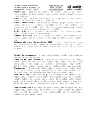 Coisarada Materiais Elétricos Ltda           www.coisarada.net
Coisarada Projetos & Instalações Ltda         Fone: 3251-9000
Rua Pedro Álvares Cabral, 415 – Lages - SC   coisarada@coisarada.net
Prontuário – Sistema organizado de forma a conter uma memó-
ria dinâmica de informações pertinentes às instalações e aos
trabalhadores.
Risco – Capacidade de uma grandeza com potencial para causar
lesões ou danos à saúde das pessoas.
Riscos adicionais – São todos os demais grupos ou fatores de
risco, além dos elétricos específicos de cada ambiente ou
processos de trabalho que, direta ou indiretamente, possam
afetar a segurança e a saúde do trabalho.
Sinalização – Procedimento padronizado, destinado a orien-
tar, alertar e avisar e advertir.
Sistema elétrico – É o circuito ou circuitos elétricos in-
ter-relacionados destinados a atingir um determinado objeti-
vo.
Sistema elétrico de potência (SEP) – É o conjunto de todas
as instalações e equipamentos destinados à geração, trans-
missão e distribuição de energia elétrica até a medição in-
clusive.


Tensão de segurança – é uma extra-baixa tensão originada em
uma fonte de segurança.
Trabalho em proximidade – Trabalho durante o qual o traba-
lhador pode entrar na zona controlada, ainda que seja com
uma parte do seu corpo ou extensões condutoras, representa-
das por materiais, ferramentas ou equipamentos que manipule.
Travamento – É uma ação destinada a manter, por meios mecâ-
nicos um dispositivo de manobra fixo numa determinada posi-
ção, de forma de impedir uma operação não autorizada.
Zona de risco – Entorno de parte condutora energizada, não
segregada, acessível inclusive acidentalmente, de dimensões
estabelecidas de acordo com o nível de tensão, cuja aproxi-
mação só é permitida a profissionais autorizados e com a a-
doção de técnicas e instrumentos apropriados de trabalho.

Zona controlada – Entorno de parte condutora energizada, não
segregada, acessível, de dimensões estabelecidas de acordo
com o nível de tensão, cuja aproximação só é permitida a
profissionais autorizados.
 