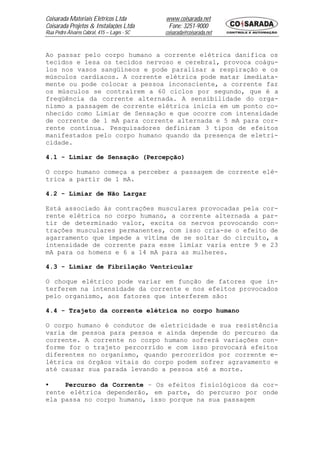 Coisarada Materiais Elétricos Ltda           www.coisarada.net
Coisarada Projetos & Instalações Ltda         Fone: 3251-9000
Rua Pedro Álvares Cabral, 415 – Lages - SC   coisarada@coisarada.net



Ao passar pelo corpo humano a corrente elétrica danifica os
tecidos e lesa os tecidos nervoso e cerebral, provoca coágu-
los nos vasos sangüíneos e pode paralisar a respiração e os
músculos cardíacos. A corrente elétrica pode matar imediata-
mente ou pode colocar a pessoa inconsciente, a corrente faz
os músculos se contraírem a 60 ciclos por segundo, que é a
freqüência da corrente alternada. A sensibilidade do orga-
nismo a passagem de corrente elétrica inicia em um ponto co-
nhecido como Limiar de Sensação e que ocorre com intensidade
de corrente de 1 mA para corrente alternada e 5 mA para cor-
rente contínua. Pesquisadores definiram 3 tipos de efeitos
manifestados pelo corpo humano quando da presença de eletri-
cidade.

4.1 - Limiar de Sensação (Percepção)

O corpo humano começa a perceber a passagem de corrente elé-
trica a partir de 1 mA.

4.2 - Limiar de Não Largar

Está associado às contrações musculares provocadas pela cor-
rente elétrica no corpo humano, a corrente alternada a par-
tir de determinado valor, excita os nervos provocando con-
trações musculares permanentes, com isso cria-se o efeito de
agarramento que impede a vítima de se soltar do circuito, a
intensidade de corrente para esse limiar varia entre 9 e 23
mA para os homens e 6 a 14 mA para as mulheres.

4.3 - Limiar de Fibrilação Ventricular

O choque elétrico pode variar em função de fatores que in-
terferem na intensidade da corrente e nos efeitos provocados
pelo organismo, aos fatores que interferem são:

4.4 - Trajeto da corrente elétrica no corpo humano

O corpo humano é condutor de eletricidade e sua resistência
varia de pessoa para pessoa e ainda depende do percurso da
corrente. A corrente no corpo humano sofrerá variações con-
forme for o trajeto percorrido e com isso provocará efeitos
diferentes no organismo, quando percorridos por corrente e-
létrica os órgãos vitais do corpo podem sofrer agravamento e
até causar sua parada levando a pessoa até a morte.

•    Percurso da Corrente – Os efeitos fisiológicos da cor-
rente elétrica dependerão, em parte, do percurso por onde
ela passa no corpo humano, isso porque na sua passagem
 