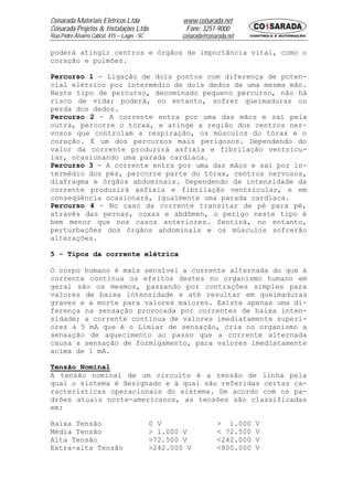 Coisarada Materiais Elétricos Ltda                   www.coisarada.net
Coisarada Projetos & Instalações Ltda                 Fone: 3251-9000
Rua Pedro Álvares Cabral, 415 – Lages - SC          coisarada@coisarada.net

poderá atingir centros e órgãos de importância vital, como o
coração e pulmões.

Percurso 1 - Ligação de dois pontos com diferença de poten-
cial elétrico por intermédio de dois dedos de uma mesma mão.
Neste tipo de percurso, denominado pequeno percurso, não há
risco de vida; poderá, no entanto, sofrer queimaduras ou
perda dos dedos.
Percurso 2 - A corrente entra por uma das mãos e sai pela
outra, percorre o tórax, e atinge a região dos centros ner-
vosos que controlam a respiração, os músculos do tórax e o
coração. É um dos percursos mais perigosos. Dependendo do
valor da corrente produzirá asfixia e fibrilação ventricu-
lar, ocasionando uma parada cardíaca.
Percurso 3 - A corrente entra por uma das mãos e sai por in-
termédio dos pés, percorre parte do tórax, centros nervosos,
diafragma e órgãos abdominais. Dependendo da intensidade da
corrente produzirá asfixia e fibrilação ventricular, e em
conseqüência ocasionará, igualmente uma parada cardíaca.
Percurso 4 - No caso da corrente transitar de pé para pé,
através das pernas, coxas e abdômen, o perigo neste tipo é
bem menor que nos casos anteriores. Sentirá, no entanto,
perturbações dos órgãos abdominais e os músculos sofrerão
alterações.

5 - Tipos da corrente elétrica

O corpo humano é mais sensível a corrente alternada do que à
corrente continua os efeitos destes no organismo humano em
geral são os mesmos, passando por contrações simples para
valores de baixa intensidade e até resultar em queimaduras
graves e a morte para valores maiores. Existe apenas uma di-
ferença na sensação provocada por correntes de baixa inten-
sidade; a corrente continua de valores imediatamente superi-
ores a 5 mA que é o Limiar de sensação, cria no organismo a
sensação de aquecimento ao passo que a corrente alternada
causa a sensação de formigamento, para valores imediatamente
acima de 1 mA.

Tensão Nominal
A tensão nominal de um circuito é a tensão de linha pela
qual o sistema é designado e à qual são referidas certas ca-
racterísticas operacionais do sistema. De acordo com os pa-
drões atuais norte-americanos, as tensões são classificadas
em:

Baixa Tensão                                 0 V                   > 1.000    V
Média Tensão                                 > 1.000 V             < 72.500   V
Alta Tensão                                  >72.500 V             <242.000   V
Extra-alta Tensão                            >242.000 V            <800.000   V
 