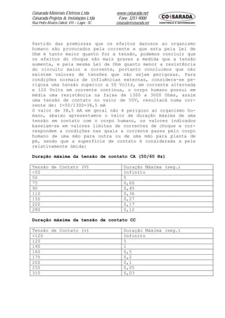 Coisarada Materiais Elétricos Ltda           www.coisarada.net
Coisarada Projetos & Instalações Ltda         Fone: 3251-9000
Rua Pedro Álvares Cabral, 415 – Lages - SC   coisarada@coisarada.net




Partido das premissas que os efeitos danosos ao organismo
humano são provocados pela corrente e que esta pela Lei de
Ohm é tanto maior quanto for a tensão, podemos concluir que
os efeitos do choque são mais graves a medida que a tensão
aumenta, e pela mesma Lei de Ohm quanto menor a resistência
do circuito maior a corrente, portanto concluímos que não
existem valores de tensões que não sejam perigosas. Para
condições normais de influências externas, considera-se pe-
rigosa uma tensão superior a 50 Volts, em corrente alternada
e 120 Volts em corrente continua, o corpo humano possui em
média uma resistência na faixa de 1300 a 3000 Ohms, assim
uma tensão de contato no valor de 50V, resultará numa cor-
rente de: I=50/1300=38,5 mA
O valor de 38,5 mA em geral não é perigoso ao organismo hu-
mano, abaixo apresentamos o valor de duração máxima de uma
tensão em contato com o corpo humano, os valores indicados
baseiam-se em valores limites de correntes de choque e cor-
respondem a condições nas quais a corrente passa pelo corpo
humano de uma mão para outra ou de uma mão para planta de
pé, sendo que a superfície de contato é considerada a pele
relativamente úmida:

Duração máxima da tensão de contato CA (50/60 Hz)

Tensão de Contato (V)                             Duração Máxima (seg.)
<50                                               Infinito
50                                                5
75                                                0,60
90                                                0,45
110                                               0,36
150                                               0,27
220                                               0,17
280                                               0,12

Duração máxima da tensão de contato CC

Tensão de Contato (v)                             Duração Máxima (seg.)
<120                                              Infinito
120                                               5
140                                               1
160                                               0,5
175                                               0,2
200                                               0,1
250                                               0,05
310                                               0,03
 