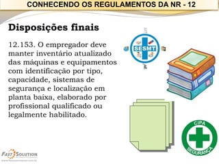 Disposições finais 
12.153. O empregador deve manter inventário atualizado das máquinas e equipamentos com identificação por tipo, capacidade, sistemas de segurança e localização em planta baixa, elaborado por profissional qualificado ou legalmente habilitado. 
CONHECENDO OS REGULAMENTOS DA NR -12  