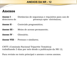 Anexos 
Anexo I -Distâncias de segurança e requisitos para uso de detectores de presença opto-eletrônicos; 
Anexo II -Conteúdo programático; 
Anexo III -Meios de acesso permanente; 
Anexo IV -Glossário; 
Anexo VIII -Prensas e similares; 
CNTT ( Comissão Nacional Tripartite Temática) 
trabalhando 3 dias por mês desde a publicação da NR 12; 
Para revisão no texto principal e anexos e novos anexos. 
ANEXOS DA NR -12  
