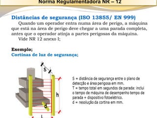 Distâncias de segurança (ISO 13855/ EN 999) 
Quando um operador entra numa área de perigo, a máquina que está na área de perigo deve chegar a uma parada completa, antes que o operador atinja a partes perigosas da máquina. 
Vide NR 12 anexo I; 
Exemplo; 
Cortinas de luz de segurança; 
Norma Regulamentadora NR –12  