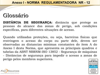 Glossário 
DISTÂNCIADESEGURANÇA:distânciaqueprotegeaspessoasdoalcancedaszonasdeperigo,sobcondiçõesespecíficas,paradiferentessituaçõesdeacesso. 
Quandoutilizadasproteções,ouseja,barreirasfísicasquerestringemoacessodocorpooupartedele,devemserobservadasasdistanciasmínimasconstantesdoitemAdoAnexoIdestaNorma,queapresentaosprincipaisquadrosetabelasdaABNTNBRNM-ISO13852-Segurançademáquinas-Distânciasdesegurançaparaimpediroacessoazonasdeperigopelosmembrossuperiores. 
Anexo I -NORMA REGULAMENTADORA NR -12  