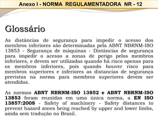 Glossário 
AsdistânciasdesegurançaparaimpediroacessodosmembrosinferioressãodeterminadaspelaABNTNBRNM-ISO13853-Segurançademáquinas-Distânciasdesegurançaparaimpediroacessoazonasdeperigopelosmembrosinferiores,edevemserutilizadasquandoháriscoapenasparaosmembrosinferiores,poisquandohouverriscoparamembrossuperioreseinferioresasdistanciasdesegurançaprevistasnanormaparamembrossuperioresdevemseratendidas. 
AsnormasABNTNBRNM-ISO13852eABNTNBRNM-ISO13853foramreunidasemumaúnicanorma,aENISO13857:2008-Safetyofmachinery-Safetydistancestopreventhazardzonesbeingreachedbyupperandlowerlimbs, aindasemtraduçãonoBrasil. 
Anexo I -NORMA REGULAMENTADORA NR -12  