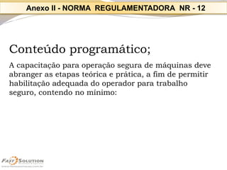 Conteúdo programático; 
A capacitação para operação segura de máquinas deve 
abranger as etapas teórica e prática, a fim de permitir habilitação adequada do operador para trabalho 
seguro, contendo no mínimo: 
Anexo II-NORMA REGULAMENTADORA NR -12  
