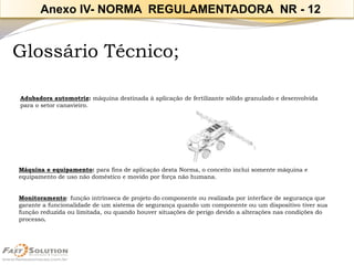 Glossário Técnico; 
Adubadoraautomotriz:máquinadestinadaàaplicaçãodefertilizantesólidogranuladoedesenvolvida 
paraosetorcanavieiro. 
Máquina e equipamento:para fins de aplicação desta Norma, o conceito inclui somente máquina e equipamento de uso não doméstico e movido por força não humana. 
Monitoramento: função intrínseca de projeto do componente ou realizada por interface de segurança que garante a funcionalidade de um sistema de segurança quando um componente ou um dispositivo tiver sua função reduzida ou limitada, ou quando houver situações de perigo devido a alterações nas condições do processo. 
Anexo IV-NORMA REGULAMENTADORA NR -12  