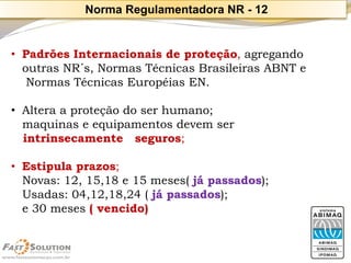 •Padrões Internacionais de proteção, agregando 
outras NR´s, Normas Técnicas Brasileiras ABNT e 
Normas Técnicas EuropéiasEN. 
•Altera a proteção do ser humano; 
maquinas e equipamentos devem ser 
intrinsecamente seguros; 
•Estipula prazos; 
Novas: 12, 15,18 e 15 meses( já passados); 
Usadas: 04,12,18,24 ( já passados); 
e 30 meses ( vencido) 
Norma Regulamentadora NR -12  
