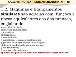 1.2. Máquinas e Equipamentos similares são aquelas com funções e riscos equivalentes aos das prensas, englobando: 
a) martelos de queda; 
b) martelos pneumáticos; 
c) marteletes; 
d) dobradeiras; 
e) recalcadoras; 
f) guilhotinas, tesouras e cisalhadoras; 
g) prensas de compactação e de moldagem; 
h) dispositivos hidráulicos e pneumáticos; 
i) endireitadeiras; 
j) prensas enfardadeiras; e 
k) outras máquinas similares não relacionadas neste subitem. 
Anexo VIII-NORMA REGULAMENTADORA NR -12  