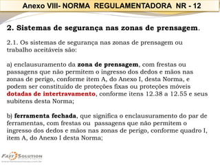 2. Sistemas de segurança nas zonas de prensagem. 
2.1. Os sistemas de segurança nas zonas de prensagem ou trabalho aceitáveis são: 
a) enclausuramento da zona de prensagem, com frestas ou passagens que não permitem o ingresso dos dedos e mãos nas zonas de perigo, conforme item A, do Anexo I, desta Norma, e podem ser constituído de proteções fixas ou proteções móveis dotadas de intertravamento, conforme itens 12.38 a 12.55 e seus subitens desta Norma; 
b) ferramenta fechada, que significa o enclausuramento do par de ferramentas, com frestas ou passagens que não permitem o ingresso dos dedos e mãos nas zonas de perigo, conforme quadro I, item A, do Anexo I desta Norma; 
Anexo VIII-NORMA REGULAMENTADORA NR -12  