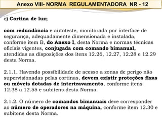 c) Cortina de luz; 
com redundânciae autoteste, monitorada por interface de segurança, adequadamente dimensionada e instalada, conforme item B, do Anexo I, desta Norma e normas técnicas oficiais vigentes, conjugada com comando bimanual, atendidas as disposições dos itens 12.26, 12.27, 12.28 e 12.29 desta Norma. 
2.1.1. Havendo possibilidade de acesso a zonas de perigo não supervisionadas pelas cortinas, devem existir proteções fixas ou móveis dotadas de intertravamento, conforme itens 12.38 a 12.55 e subitens desta Norma. 
2.1.2. O número de comandos bimanuaisdeve corresponder ao número de operadores na máquina,conforme item 12.30 e subitens desta Norma. 
Anexo VIII-NORMA REGULAMENTADORA NR -12  