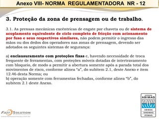 3. Proteção da zona de prensagem ou de trabalho. 
3.1. As prensas mecânicas excêntricas de engate por chaveta ou de sistema de acoplamento equivalente de ciclo completo de fricção com acionamento por fuso e seus respectivos similares,não podem permitir o ingresso das mãos ou dos dedos dos operadores nas zonas de prensagem, devendo ser adotados os seguintes sistemas de segurança: 
a) enclausuramento com proteções fixase, havendo necessidade de troca frequente de ferramentas, com proteções móveis dotadas de intertravamento com bloqueio, de modo a permitir a abertura somente após a parada total dos movimentos de risco, conforme alínea “a”, do subitem 2.1, deste Anexo e item 12.46 desta Norma; ou 
b) operação somente com ferramentas fechadas, conforme alínea “b”, do subitem 2.1 deste Anexo. 
Anexo VIII-NORMA REGULAMENTADORA NR -12  