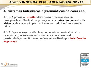 4. Sistemas hidráulicos e pneumáticos de comando. 
4.1.1. A prensa ou similar deve possuir rearme manual, incorporado à válvula de segurança ou em outro componente do sistema, de modo a impedir acionamento adicional em caso de falha. 
4.1.2. Nos modelos de válvulas com monitoramento dinâmico externo por pressostato, micro-switches ou sensores de proximidade, o monitoramento deve ser realizado por interface de segurança. 
Anexo VIII-NORMA REGULAMENTADORA NR -12  
