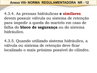 4.3.4. As prensas hidráulicas e similaresdevem possuir válvula ou sistema de retenção para impedir a queda do martelo em caso de falha do bloco de segurançaou do sistema hidráulico. 
4.3.5. Quando utilizado sistema hidráulico, a válvula ou sistema de retenção deve ficar localizado o mais próximo possível do cilindro. 
Anexo VIII-NORMA REGULAMENTADORA NR -12  