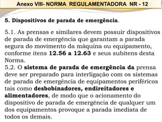 5. Dispositivos de parada de emergência. 
5.1. As prensas e similares devem possuir dispositivos de parada de emergência que garantam a parada segura do movimento da máquina ou equipamento, conforme itens 12.56 a 12.63 e seus subitens desta Norma. 
5.2. O sistema de parada de emergência daprensa deve ser preparado para interligação com os sistemas de parada de emergência de equipamentos periféricos tais como desbobinadores, endireitadores e alimentadores, de modo que o acionamento do dispositivo de parada de emergência de qualquer um dos equipamentos provoque a parada imediata de todos os demais. 
Anexo VIII-NORMA REGULAMENTADORA NR -12  