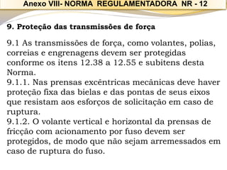 9. Proteção das transmissões de força 
9.1 As transmissões de força, como volantes, polias, correias e engrenagens devem ser protegidas conforme os itens 12.38 a 12.55 e subitens desta Norma. 
9.1.1. Nas prensas excêntricas mecânicas deve haver proteção fixa das bielas e das pontas de seus eixos que resistam aos esforços de solicitação em caso de ruptura. 
9.1.2. O volante vertical e horizontal da prensas de fricção com acionamento por fuso devem ser protegidos, de modo que não sejam arremessados em caso de ruptura do fuso. 
Anexo VIII-NORMA REGULAMENTADORA NR -12  