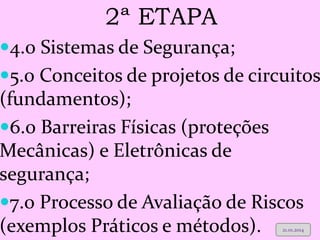FACILITADOR: SIDNEY PEINADO 
2ª ETAPA 
4.0 Sistemas de Segurança; 
5.0 Conceitos de projetos de circuitos (fundamentos); 
6.0 Barreiras Físicas (proteções Mecânicas) e Eletrônicas de segurança; 
7.0 Processo de Avaliação de Riscos (exemplos Práticos e métodos). 
21.01.2014  