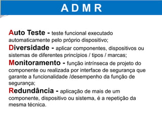 A D M R 
Auto Teste -teste funcional executado automaticamente pelo próprio dispositivo; Diversidade -aplicar componentes, dispositivos ou sistemas de diferentes princípios / tipos / marcas; Monitoramento -função intrínseca de projeto do componente ou realizada por interface de segurança que garante a funcionalidade /desempenho da função de segurança; Redundância -aplicação de mais de um componente, dispositivo ou sistema, é a repetição da mesma técnica.  