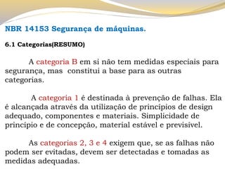 NBR 14153 Segurança de máquinas. 
6.1 Categorias(RESUMO) 
A categoria B em si não tem medidas especiais para segurança, mas constitui a base para as outras categorias. 
A categoria 1 é destinada à prevenção de falhas. Ela é alcançada através da utilização de princípios de design adequado, componentes e materiais. Simplicidade de princípio e de concepção, material estável e previsível. 
As categorias 2, 3 e 4 exigem que, se as falhas não podem ser evitadas, devem ser detectadas e tomadas as medidas adequadas.  