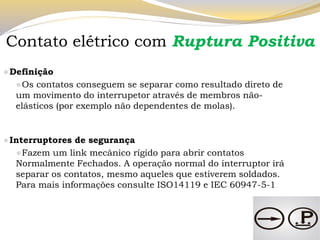 ●Definição 
●Os contatos conseguem se separar como resultado direto de um movimento do interrupetor através de membros não- elásticos (por exemplo não dependentes de molas). 
●Interruptores de segurança 
●Fazem um link mecânico rígido para abrir contatos Normalmente Fechados. A operação normal do interruptor irá separar os contatos, mesmo aqueles que estiverem soldados. Para mais informações consulte ISO14119 e IEC 60947-5-1. 
Contato elétrico com Ruptura Positiva  