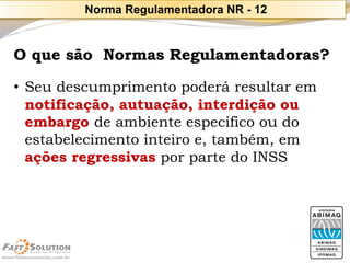 O que são Normas Regulamentadoras? 
•Seu descumprimento poderá resultar em notificação, autuação, interdição ou embargo de ambiente especifico ou do estabelecimento inteiro e, também, em ações regressivas por parte do INSS 
Norma Regulamentadora NR -12  