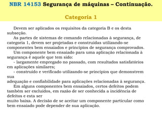 Devem ser aplicados os requisitos da categoria B e os desta subseção. 
As partes de sistemas de comando relacionadas à segurança, de categoria 1, devem ser projetadas e construídas utilizando-se componentes bem ensaiados e princípios de segurança comprovados. 
Um componente bem ensaiado para uma aplicação relacionada à segurança é aquele que tem sido: 
-largamente empregado no passado, com resultados satisfatórios 
em aplicações similares; 
-construído e verificado utilizando-se princípios que demonstrem sua 
adequação e confiabilidade para aplicações relacionadas à segurança. 
Em alguns componentes bem ensaiados, certos defeitos podem também ser excluídos, em razão de ser conhecida a incidência de defeitos e esta ser 
muito baixa. A decisão de se aceitar um componente particular como bem ensaiado pode depender de sua aplicação. 
NBR 14153 Segurança de máquinas –Continuação. 
Categoria 1  