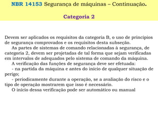 Devem ser aplicados os requisitos da categoria B, o uso de princípios de segurança comprovados e os requisitos desta subseção. 
As partes de sistemas de comando relacionadas à segurança, de categoria 2, devem ser projetadas de tal forma que sejam verificadas em intervalos de adequados pelo sistema de comando da máquina. 
A verificação das funções de segurança deve ser efetuada: 
-na partida da máquina e antes do início de qualquer situação de perigo; 
-periodicamente durante a operação, se a avaliação do risco e o tipo de operação mostrarem que isso é necessário. 
O início dessa verificação pode ser automático ou manual 
NBR 14153 Segurança de máquinas –Continuação. 
Categoria 2  