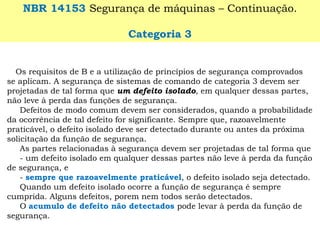 NBR 14153Segurança de máquinas –Continuação. 
Categoria 3 
Os requisitos de B e a utilização de princípios de segurança comprovados se aplicam. A segurança de sistemas de comando de categoria 3 devem ser projetadas de tal forma que um defeito isolado, em qualquer dessas partes, não leve à perda das funções de segurança. 
Defeitos de modo comum devem ser considerados, quando a probabilidade da ocorrência de tal defeito for significante. Sempre que, razoavelmente praticável, o defeito isolado deve ser detectado durante ou antes da próxima solicitação da função de segurança. 
As partes relacionadas à segurança devem ser projetadas de tal forma que 
-um defeito isolado em qualquer dessas partes não leve à perda da função de segurança, e 
-sempre que razoavelmente praticável, o defeito isolado seja detectado. 
Quando um defeito isolado ocorre a função de segurança é sempre cumprida. Alguns defeitos, porem nem todos serão detectados. 
O acumulo de defeito não detectados pode levar à perda da função de segurança.  