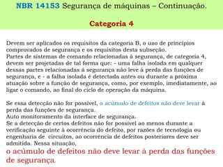 Devem ser aplicados os requisitos da categoria B, o uso de princípios comprovados de segurança e os requisitos desta subseção. 
Partes de sistemas de comando relacionadas à segurança, de categoria 4, devem ser projetadas de tal forma que: -uma falha isolada em qualquer dessas partes relacionadas à segurança não leve à perda das funções de segurança, e -a falha isolada é detectada antes ou durante a próxima atuação sobre a função de segurança, como, por exemplo, imediatamente, ao ligar o comando, ao final do ciclo de operação da máquina. 
Se essa detecção não for possível, o acúmulo de defeitos não deve levar à perda das funções de segurança. 
Auto monitoramento da interface de segurança. 
Se a detecção de certos defeitos não for possível ao menos durante a verificação seguinte à ocorrência do defeito, por razões de tecnologia ou engenharia de circuitos, ao ocorrência de defeitos posteriores deve ser admitida. Nessa situação, 
o acúmulo de defeitos não deve levar à perda das funções de segurança. 
NBR 14153Segurança de máquinas –Continuação. 
Categoria 4  