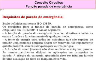 Requisitosdeparadadeemergência; 
EstãodefinidosnanormaISO13850. 
Osrequisitosparaafunçãodeparadadeemergência,comoestipuladoemIEC60204-1sãoosseguintes: 
-Afunçãodeparadadeemergênciadeveserdesativadatodasasoutrasfunçõesefuncionamentodequalquermodo. 
-Afontedeenergiaparatodasasmáquinasquesãocapazesdeinduzirumacondiçãoperigosadevemserremovido,tãorapidamentequantopossível,semcausarquaisqueroutrosperigos. 
-Afunçãodereset(rearme)nãodevereiniciaramáquinaparada. Asnormaspertinentesdividemasaplicaçõesemcategoriasdeparada.Aseleçãodacategoriaapropriadadeveserfeitaemfunçãodeumaavaliaçãoderiscodamáquinaenvolvida. 
Conceito Circuitos 
Função parada de emergência  