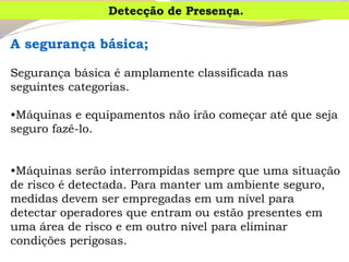 Asegurançabásica; 
Segurança básica é amplamente classificada nas seguintes categorias. 
•Máquinas e equipamentos não irão começar até que seja seguro fazê-lo. 
•Máquinas serão interrompidas sempre que uma situação de risco é detectada.Para manter um ambiente seguro, medidas devem ser empregadas em um nível para detectar operadores que entram ou estão presentes em uma área de risco e em outro nível para eliminar condições perigosas. 
Detecção de Presença.  