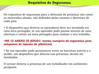 Os requisitos de segurança para a detecção de presença tais como os mostrados abaixo, são definidos pelas normas e diretrizes de cada país. 
•O dispositivo que detecta os operadores deve ser instalado em uma área protegida, se um operador pode passar através de uma abertura e entrar na zona protegida para realizar o seu trabalho. 
•NR 12 ANEXO IX (EN201: norma europeia de segurança para máquinas de injeção de plásticos) 
•Se um operador pode permanecer entre as barreiras móveis e o molde, um dispositivo que detecta sua presença, devem ser instalados. 
O sensor detecta a presença de um trabalhador em ambientes perigosos. 
Requisitos de Segurança;  