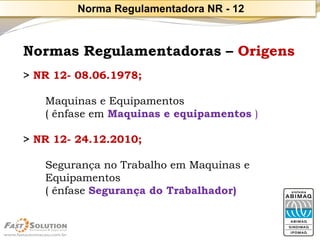 Normas Regulamentadoras –Origens 
> NR 12-08.06.1978; 
Maquinas e Equipamentos 
( ênfase em Maquinas e equipamentos ) 
> NR 12-24.12.2010; 
Segurança no Trabalho em Maquinas e Equipamentos 
( ênfase Segurança do Trabalhador) 
Norma Regulamentadora NR -12  